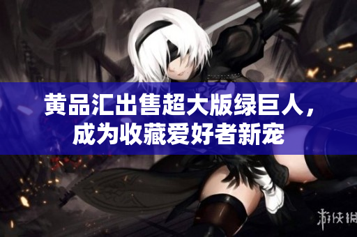 黄品汇出售超大版绿巨人，成为收藏爱好者新宠