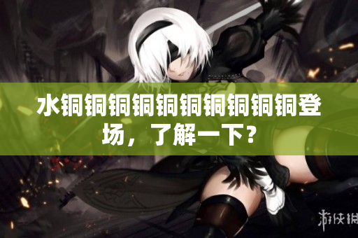 水铜铜铜铜铜铜铜铜铜铜登场，了解一下？