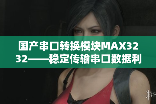 国产串口转换模块MAX3232——稳定传输串口数据利器