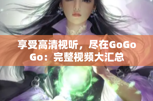 享受高清视听，尽在GoGoGo：完整视频大汇总