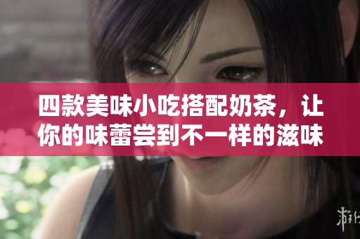 四款美味小吃搭配奶茶，让你的味蕾尝到不一样的滋味