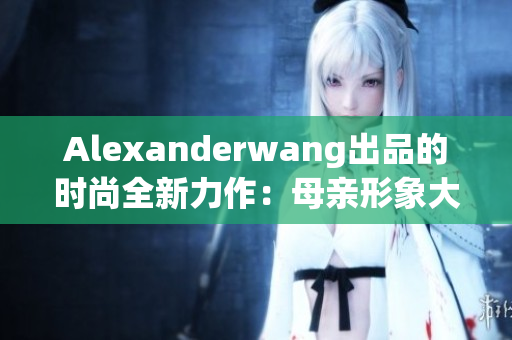 Alexanderwang出品的时尚全新力作：母亲形象大片