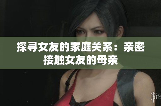 探寻女友的家庭关系：亲密接触女友的母亲