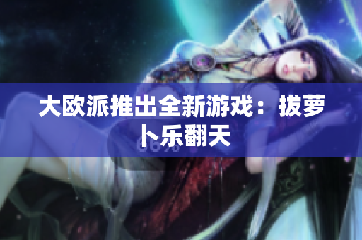 大欧派推出全新游戏：拔萝卜乐翻天