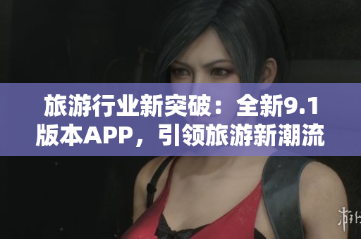 旅游行业新突破：全新9.1版本APP，引领旅游新潮流