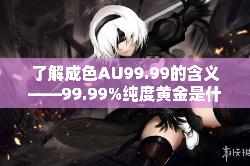 了解成色AU99.99的含义——99.99%纯度黄金是什么？