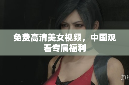 免费高清美女视频，中国观看专属福利