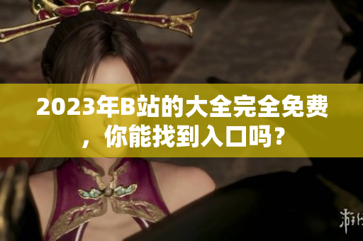 2023年B站的大全完全免费，你能找到入口吗？