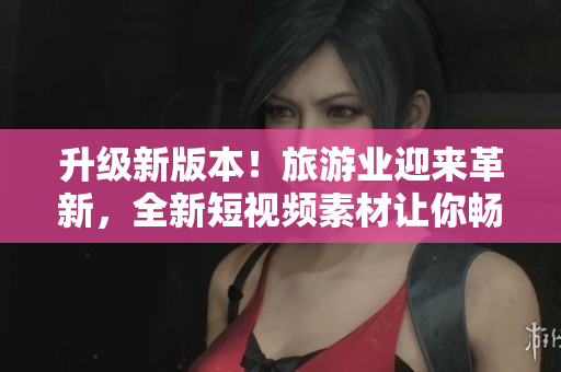 升级新版本！旅游业迎来革新，全新短视频素材让你畅游世界