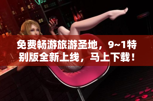 免费畅游旅游圣地，9~1特别版全新上线，马上下载！