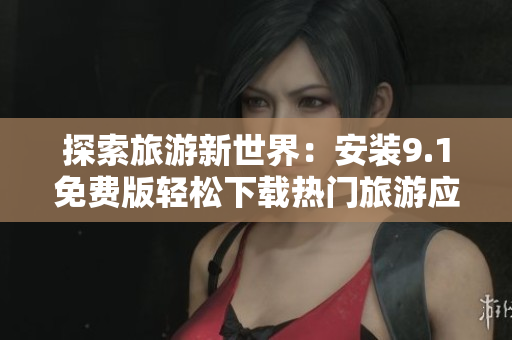 探索旅游新世界：安装9.1免费版轻松下载热门旅游应用