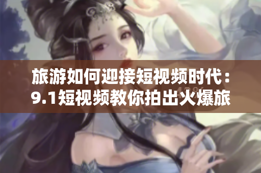 旅游如何迎接短视频时代：9.1短视频教你拍出火爆旅游视频