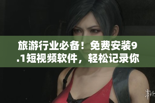 旅游行业必备！免费安装9.1短视频软件，轻松记录你的精彩旅程