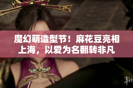 魔幻萌造型节！麻花豆亮相上海，以爱为名翻转非凡