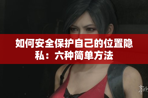如何安全保护自己的位置隐私：六种简单方法