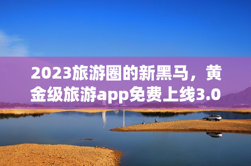2023旅游圈的新黑马，黄金级旅游app免费上线3.0.3版！