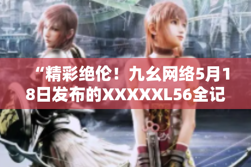 “精彩绝伦！九幺网络5月18日发布的XXXXXL56全记录”