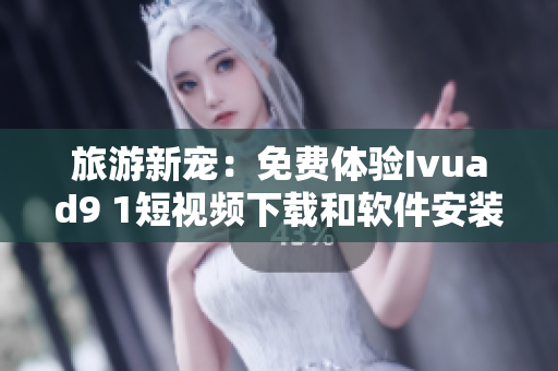 旅游新宠：免费体验Ivuad9 1短视频下载和软件安装