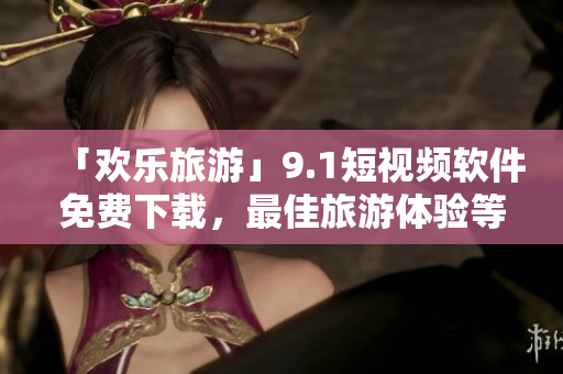 「欢乐旅游」9.1短视频软件免费下载，最佳旅游体验等你来享！