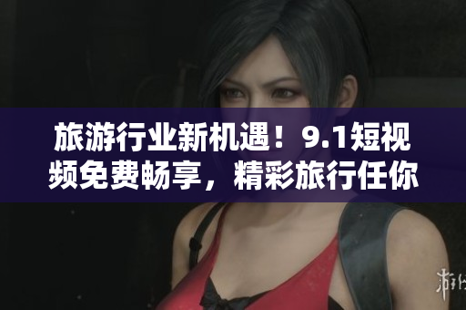 旅游行业新机遇！9.1短视频免费畅享，精彩旅行任你刷