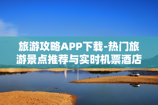 旅游攻略APP下载-热门旅游景点推荐与实时机票酒店预订