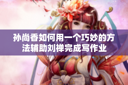 孙尚香如何用一个巧妙的方法辅助刘禅完成写作业