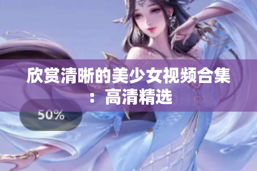 欣赏清晰的美少女视频合集：高清精选