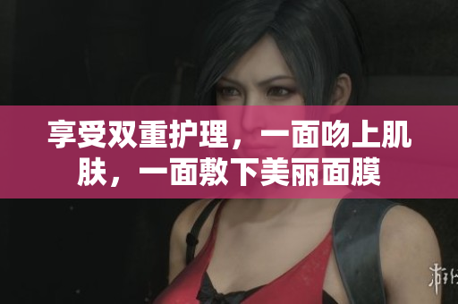 享受双重护理，一面吻上肌肤，一面敷下美丽面膜