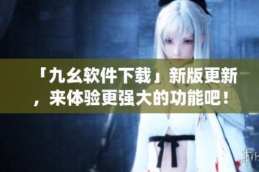 「九幺软件下载」新版更新，来体验更强大的功能吧！)