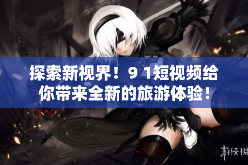 探索新视界！9 1短视频给你带来全新的旅游体验！