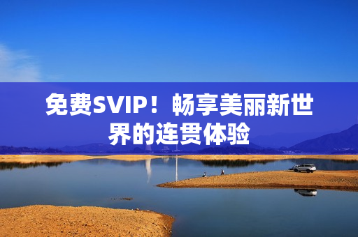 免费SVIP！畅享美丽新世界的连贯体验