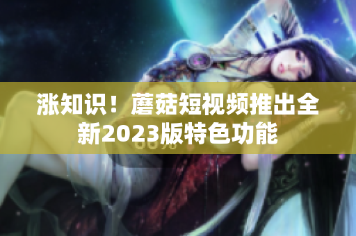 涨知识！蘑菇短视频推出全新2023版特色功能