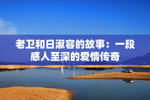 老卫和日淑容的故事：一段感人至深的爱情传奇