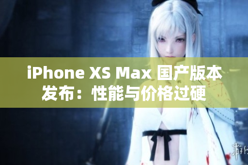 iPhone XS Max 国产版本发布：性能与价格过硬