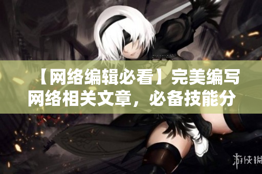 【网络编辑必看】完美编写网络相关文章，必备技能分享