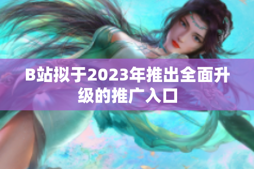 B站拟于2023年推出全面升级的推广入口