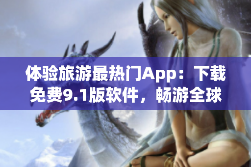 体验旅游最热门App：下载免费9.1版软件，畅游全球景点