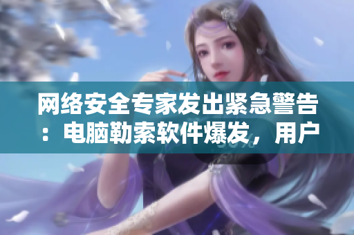 网络安全专家发出紧急警告：电脑勒索软件爆发，用户需加强防范