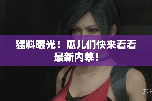 猛料曝光！瓜儿们快来看看最新内幕！