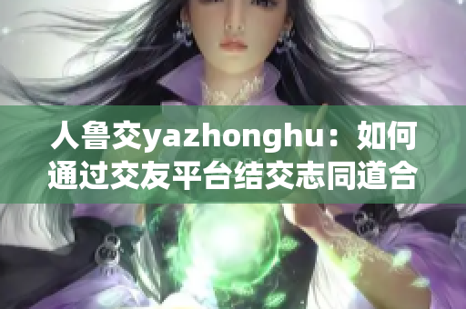 人鲁交yazhonghu：如何通过交友平台结交志同道合的人