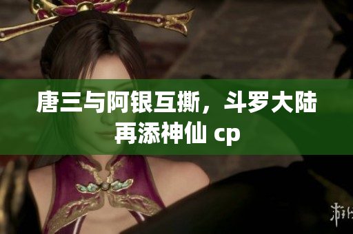 唐三与阿银互撕，斗罗大陆再添神仙 cp