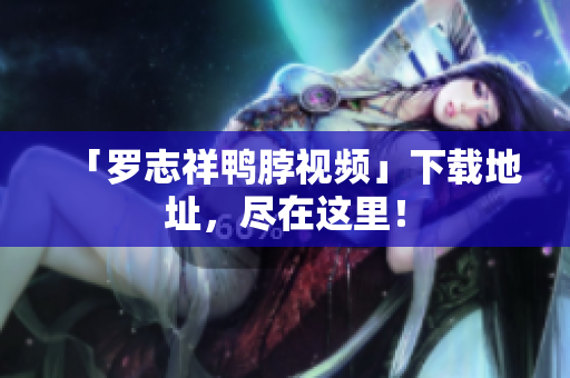 「罗志祥鸭脖视频」下载地址，尽在这里！