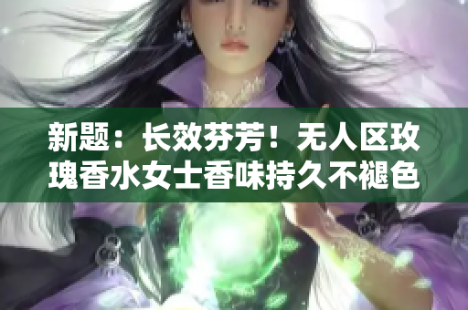 新题：长效芬芳！无人区玫瑰香水女士香味持久不褪色