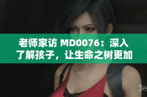 老师家访 MD0076：深入了解孩子，让生命之树更加茁壮