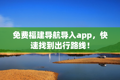 免费福建导航导入app，快速找到出行路线！