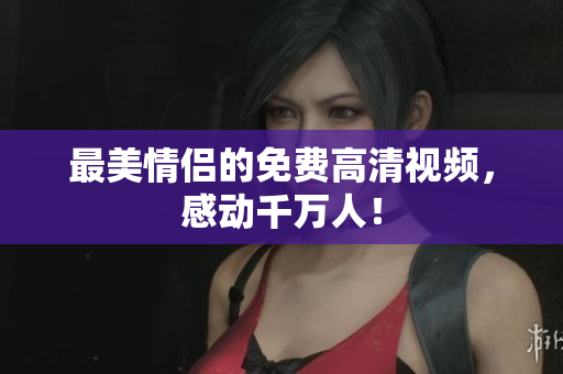 最美情侣的免费高清视频，感动千万人！