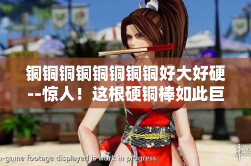 铜铜铜铜铜铜铜铜好大好硬--惊人！这根硬铜棒如此巨大！