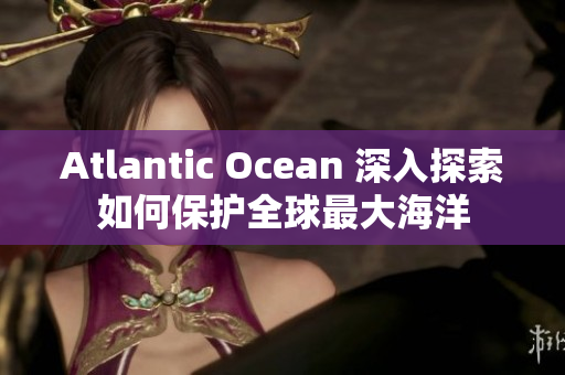 Atlantic Ocean 深入探索如何保护全球最大海洋
