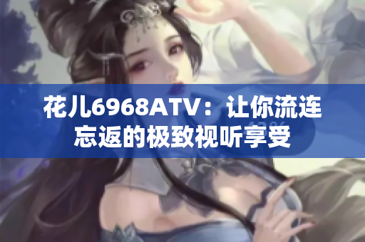 花儿6968ATV：让你流连忘返的极致视听享受