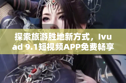 探索旅游胜地新方式，Ivuad 9.1短视频APP免费畅享